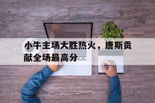 小牛主场大胜热火，唐斯贡献全场最高分