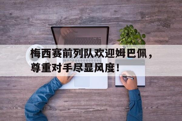 梅西赛前列队欢迎姆巴佩，尊重对手尽显风度！