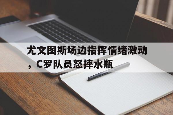 尤文图斯场边指挥情绪激动，C罗队员怒摔水瓶尤文图斯马竞欧冠回放